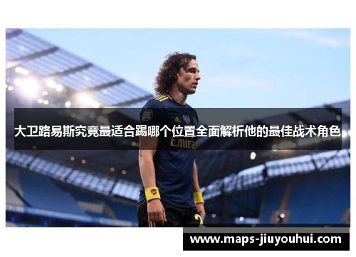 大卫路易斯究竟最适合踢哪个位置全面解析他的最佳战术角色 大卫路易斯究竟最适合踢哪个位置全面解析他的最佳战术角色