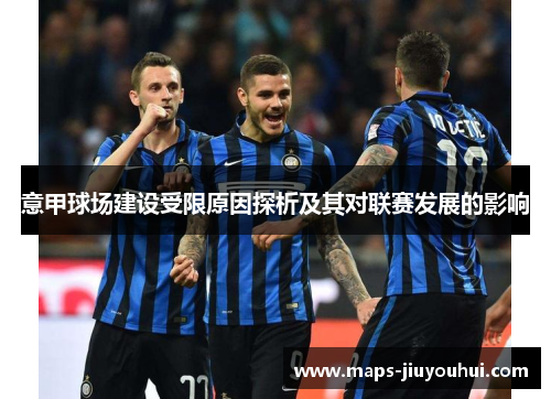 意甲球场建设受限原因探析及其对联赛发展的影响 意甲球场建设受限原因探析及其对联赛发展的影响