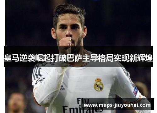 皇马逆袭崛起打破巴萨主导格局实现新辉煌