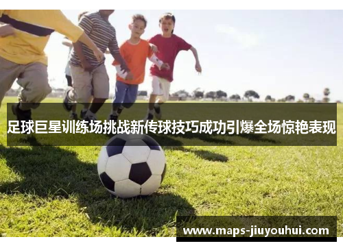 足球巨星训练场挑战新传球技巧成功引爆全场惊艳表现
