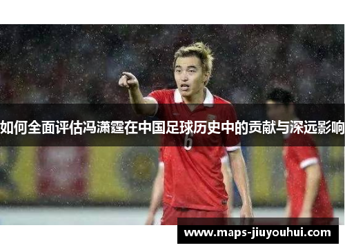 如何全面评估冯潇霆在中国足球历史中的贡献与深远影响