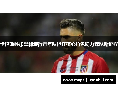 卡拉斯科加盟利雅得青年队担任核心角色助力球队新征程 卡拉斯科加盟利雅得青年队担任核心角色助力球队新征程