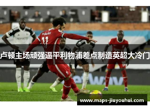 卢顿主场顽强逼平利物浦差点制造英超大冷门 卢顿主场顽强逼平利物浦差点制造英超大冷门