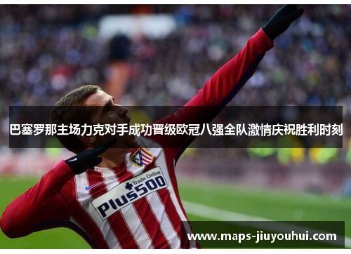 巴塞罗那主场力克对手成功晋级欧冠八强全队激情庆祝胜利时刻 巴塞罗那主场力克对手成功晋级欧冠八强全队激情庆祝胜利时刻