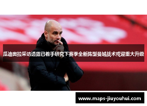 瓜迪奥拉采访透露已着手研究下赛季全新阵型曼城战术或迎重大升级 瓜迪奥拉采访透露已着手研究下赛季全新阵型曼城战术或迎重大升级