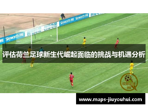 评估荷兰足球新生代崛起面临的挑战与机遇分析