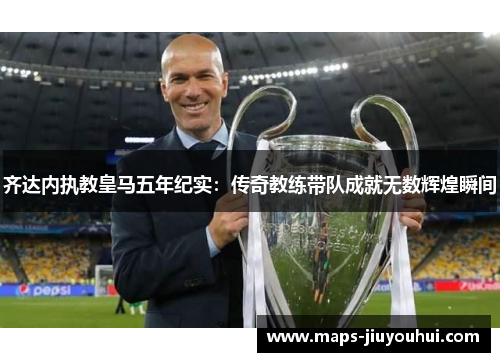 齐达内执教皇马五年纪实：传奇教练带队成就无数辉煌瞬间