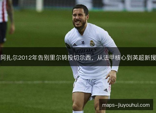 阿扎尔2012年告别里尔转投切尔西,从法甲核心到英超新援 阿扎尔2012年告别里尔转投切尔西,从法甲核心到英超新援